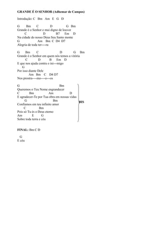 GRANDE É O SENHOR (Adhemar de Campos)
Introdução: C Bm Am E G D
G
Bm
C
D
G Bm
Grande é o Senhor e mui digno de louvor
C
D
B7
Em D
Na cidade do nosso Deus Seu Santo monte
G
Am Bm C D4 D7
Alegria de toda ter----ra
G
Bm
C
D
G Bm
Grande é o Senhor em quem nós temos a vitória
C
D
B
Em D
E que nos ajuda contra o ini---migo
G
Por isso diante Dele
Am Bm C D4 D7
Nos prostra----mo----o---os
G
Bm
Queremos o Teu Nome engrandecer
C
Bm
Am
D
E agradecer-Te por Tua obra em nossas vidas
G
Bm
BIS
Confiamos em teu infinito amor
C
Bm
Pois só Tu és o Deus eterno
Am
E
G
Sobre toda terra e céu
FINAL: Bm C D
G
E céu

 