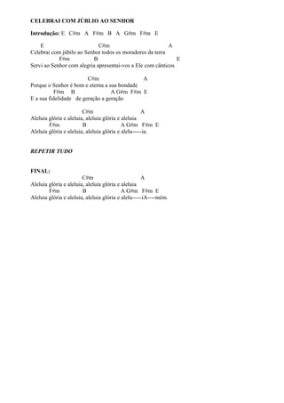CELEBRAI COM JÚBLIO AO SENHOR
Introdução: E C#m A F#m B A G#m F#m E
E
C#m
A
Celebrai com júbilo ao Senhor todos os moradores da terra
F#m
B
E
Servi ao Senhor com alegria apresentai-vos a Ele com cânticos
C#m
A
Porque o Senhor é bom e eterna a sua bondade
F#m B
A G#m F#m E
E a sua fidelidade de geração a geração
C#m
A
Aleluia glória e aleluia, aleluia glória e aleluia
F#m
B
A G#m F#m E
Aleluia glória e aleluia, aleluia glória e alelu-----ia.
REPETIR TUDO
FINAL:
C#m
A
Aleluia glória e aleluia, aleluia glória e aleluia
F#m
B
A G#m F#m E
Aleluia glória e aleluia, aleluia glória e alelu-----iA----mém.

 