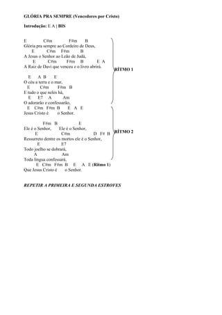 GLÓRIA PRA SEMPRE (Vencedores por Cristo)
Introdução: E A | BIS
E
C#m
F#m
B
Glória pra sempre ao Cordeiro de Deus,
E
C#m F#m
B
A Jesus o Senhor ao Leão de Judá,
E
C#m
F#m B
E A
A Raiz de Davi que venceu e o livro abrirá.

RÍTMO 1

E
A B
E
O céu a terra e o mar,
E
C#m
F#m B
E tudo o que neles há,
E
E7 A
Am
O adorarão e confessarão,
E C#m F#m B
E A E
Jesus Cristo é
o Senhor.
F#m B
E
Ele é o Senhor,
Ele é o Senhor,
E
C#m
D F# B RÍTMO 2
Ressurreto dentre os mortos ele é o Senhor,
E
E7
Todo joelho se dobrará,
A
Am
Toda língua confessará,
E C#m F#m B E A E (Rítmo 1)
Que Jesus Cristo é
o Senhor.
REPETIR A PRIMEIRA E SEGUNDA ESTROFES

 
