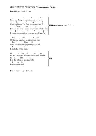 JESUS EM TUA PRESENÇA (Vencedores por Cristo)
Introdução: Am G D | 4x
D
G
A
D
Jesus em Tua presença reunimo-nos aqui
D
G
A
D
Contemplamos Tua face rendemo-nos a Ti
BIS Instrumentos: Am G D | 2x
Bm
F#m
G
D
Pois um dia a Tua morte trouxe vida a todos nós
D
G
A
D
E nos deu completo acesso ao coração do Pai
Bm
F#m G
A Bm
O véu que separava já não separa mais
Bm
F#m
G
A luz que outrora apagada agora brilha
A
B
E cada dia brilha mais
G
A Bm G
A
Bm
Só pra Te adorar e fazer o Teu Nome grande
G A
Bm
E
E te dar o louvor que é devido
D
A D
Estamos nós aqui
Instrumentos: Am G D | 4x

BIS

 
