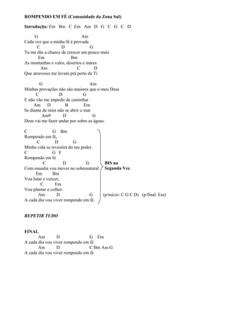 ROMPENDO EM FÉ (Comunidade da Zona Sul)
Introdução: Em Bm C Em Am D G C G C D
G
Am
Cada vez que a minha fé é provada
C
D
G
Tu me dás a chance de crescer um pouco mais
Em
Bm
As montanhas e vales, desertos e mares
Am
C
D
Que atravesso me levam prá perto de Ti
G
Am
Minhas provações não são maiores que o meu Deus
C
D
G
E não vão me impedir de caminhar
Am D
B
Em
Se diante de mim não se abrir o mar
Am9
D
G
Deus vai me fazer andar por sobre as águas.
C
G Bm
Rompendo em fé,
C
D
G
Minha vida se revestirá do teu poder.
C
G F
Rompendo em fé
BIS na
C
D
G
Com ousadia vou mover no sobrenatural Segunda Vez
Em
Bm
Vou lutar e vencer,
C
Em
Vou plantar e colher.
Am
D
G
(p/início: C G C D) (p/final: Em)
A cada dia vou viver rompendo em fé.
REPETIR TUDO
FINAL
Am
D
G Em
A cada dia vou viver rompendo em fé
Am
D
C Bm Am G
A cada dia vou viver rompendo em fé

 