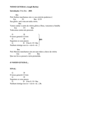 NOSSO GENERAL (Asaph Borba)
Introdução: F#m Bm | BIS
Bm
Pelo Senhor marchamos sim e o seu exército poderoso é
Em
F#
Bm G F#
Sua glória será vista em toda a terra.
Bm
Vamos cantar o canto da vitória glória a Deus, vencemos a batalha
Em
F#
Bm
Toda arma contra nós perecerá.
G
D
O nosso general é Cristo
G
D
BIS
Seguimos os seus passos
G
D F#m G F# Bm
Nenhum inimigo nos re----sis-ti---rá.
Bm
Pelo Messias marchamos sim em suas mãos a chave da vitória
Em
F#
Bm
Que nos leva a possuir a terra prometida.
O NOSSO GENERAL...
FINAL:
G
D
O nosso general é Cristo
G
D
Seguimos os seus passos
G
D F#m G F# Bm
Nenhum inimigo nos re----sis-ti---rá. | 3x

 