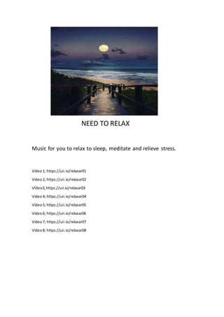 NEED TO RELAX
Music for you to relax to sleep, meditate and relieve stress.
Vídeo1; https://uii.io/relaxar01
Vídeo2; https://uii.io/relaxar02
VÍdeo3;https://uii.io/relaxar03
Vídeo4; https://uii.io/relaxar04
Vídeo5; https://uii.io/relaxar05
Vídeo6; https://uii.io/relaxar06
Vídeo7; https://uii.io/relaxar07
Vídeo8; https://uii.io/relaxar08
 