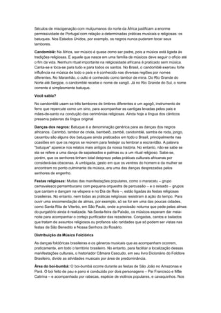 Séculos de miscigenação com mulçumanos do norte da África justificam a enorme
permissividade de Portugal com relação a determinadas práticas musicais e religiosas: os
batuques. Nos Estados Unidos, por exemplo, os negros nunca puderam tocar seus
tambores.

Candomblé: Na África, ser músico é quase como ser padre, pois a música está ligada às
tradições religiosas. E aquele que nasce em uma família de músicos deve seguir o ofício até
o fim da vida. Nenhum ritual importante na religiosidade africana é praticado sem música.
Canta-se e toca-se para tudo e para todos os santos. No Brasil, o candomblé exerceu forte
influência na música de todo o país e é conhecido nas diversas regiões por nomes
diferentes. No Maranhão, o culto é conhecido como tambor de mina. Do Rio Grande do
Norte até Sergipe, o candomblé recebe o nome de xangô. Já no Rio Grande do Sul, o nome
corrente é simplesmente batuque.

Você sabia?

No candomblé usam-se três tambores de timbres diferentes e um agogô, instrumento de
ferro que repercute como um sino, para acompanhar as cantigas levadas pelos pais e
mães-de-santo na condução das cerimônias religiosas. Ainda hoje a língua dos cânticos
preserva palavras da língua original

Danças dos negros: Batuque é a denominação genérica para as danças dos negros
africanos. Carimbó, tambor de criola, bambelô, zambê, candomblé, samba de roda, jongo,
caxambu são alguns dos batuques ainda praticados em todo o Brasil, principalmente nas
ocasiões em que os negros se reúnem para festejar ou lembrar a escravidão. A palavra
"batuque" aparece nos relatos mais antigos da nossa história. No entanto, não se sabe se
ela se refere a uma dança de sapateados e palmas ou a um ritual religioso. Sabe-se,
porém, que os senhores tinham total desprezo pelas práticas culturais africanas por
considerá-las obscenas. A umbigada, gesto em que os ventres do homem e da mulher se
encontram no ponto culminante da música, era uma das danças desprezadas pelos
senhores de engenho.

Festas religiosas: Muitas das manifestações populares, como o maracatu – grupo
carnavalesco pernambucano com pequena orquestra de percussão – e o reisado – grupos
que cantam e dançam na véspera e no Dia de Reis –, estão ligadas às festas religiosas
brasileiras. No entanto, nem todas as práticas religiosas resistiram à ação do tempo. Para
ouvir uma encomendação de almas, por exemplo, só se for em uma das poucas cidades,
como Santa Rita de Viterbo, em São Paulo, onde a procissão noturna que pede pelas almas
do purgatório ainda é realizada. Na Sexta-feira da Paixão, os músicos esperam dar meia-
noite para acompanhar o cortejo purificador das rezadeiras. Congadas, cantos e bailados
que tratam de assuntos religiosos ou profanos são raridades que só podem ser vistas nas
festas de São Benedito e Nossa Senhora do Rosário.

Distribuição da Música Folclórica

As danças folclóricas brasileiras e os gêneros musicais que as acompanham ocorrem,
praticamente, em todo o território brasileiro. No entanto, para facilitar a localização dessas
manifestações culturais, o historiador Câmara Cascudo, em seu livro Dicionário do Folclore
Brasileiro, divide as atividades musicais por área de predominância.

Área do boi-bumbá: O boi-bumbá ocorre durante as festas de São João no Amazonas e
Pará. O boi feito de pau e pano é conduzido por dois personagens – Pai Francisco e Mãe
Catirina – e acompanhado por rabecas, espécie de violinos populares, e cavaquinhos. Nos
 