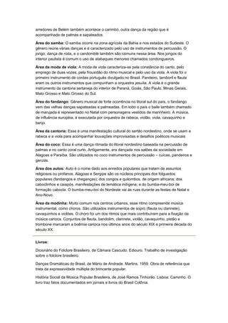 arredores de Belém também acontece o carimbó, outra dança da região que é
acompanhada de palmas e sapateados.

Área do samba: O samba ocorre na zona agrícola da Bahia e nos estados do Sudeste. O
gênero reúne várias danças e é caracterizado pelo uso de instrumentos de percussão. O
jongo, dança de roda, e o candomblé também são comuns nessa área. Nos jongos do
interior paulista é comum o uso de atabaques menores chamados condongueiros.

Área da moda de viola: A moda de viola caracteriza-se pela constância do canto, pelo
emprego de duas vozes, pela frouxidão do ritmo musical e pelo uso da viola. A viola foi o
primeiro instrumento de cordas português divulgado no Brasil. Pandeiro, tamboril e flauta
eram os outros instrumentos que compunham a orquestra jesuíta. A viola é o grande
instrumento da cantoria sertaneja do interior de Paraná, Goiás, São Paulo, Minas Gerais,
Mato Grosso e Mato Grosso do Sul.

Área do fandango: Gênero musical de forte ocorrência no litoral sul do país, o fandango
vem das velhas danças sapateadas e palmeadas. Em todo o país o baile também chamado
de marujada é representado no Natal com personagens vestidos de marinheiro. A música,
de influência européia, é executada por orquestra de rabeca, violão, viola, cavaquinho e
banjo.

Área da cantoria: Essa é uma manifestação cultural do sertão nordestino, onde se usam a
rabeca e a viola para acompanhar louvações improvisadas e desafios poéticos musicais

Área do coco: Essa é uma dança ritmada do litoral nordestino baseada na percussão de
palmas e no canto coral curto. Antigamente, era dançada nos salões da sociedade em
Alagoas e Paraíba. São utilizados no coco instrumentos de percussão – cuícas, pandeiros e
ganzás.

Área dos autos: Auto é o nome dado aos enredos populares que tratam de assuntos
religiosos ou profanos. Alagoas e Sergipe são os núcleos principais dos folguedos
populares (fandangos e cheganças); dos congos e quilombos, de origem africana; dos
caboclinhos e caiapós, manifestações de temática indígena; e do bumba-meu-boi de
formação cabocla. O bumba-meu-boi do Nordeste vai às ruas durante as festas de Natal e
Ano-Novo.

Área da modinha: Muito comum nos centros urbanos, esse ritmo compreende música
instrumental, como choros. São utilizados instrumentos de sopro (flauta ou clarinete),
cavaquinhos e violões. O choro foi um dos ritmos que mais contribuíram para a fixação da
música carioca. Conjuntos de flauta, bandolim, clarinete, violão, cavaquinho, pistão e
trombone marcaram a boêmia carioca nos últimos anos do século XIX e primeira década do
século XX.


Livros:

Dicionário do Folclore Brasileiro, de Câmara Cascudo. Ediouro. Trabalho de investigação
sobre o folclore brasileiro.

Danças Dramáticas do Brasil, de Mário de Andrade. Martins, 1959. Obra de referência que
trata da expressividade múltipla do brincante popular.

História Social da Música Popular Brasileira, de José Ramos Tinhorão. Lisboa: Caminho. O
livro traz fatos documentados em jornais e livros do Brasil Colônia.
 