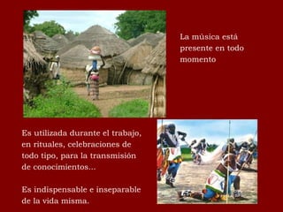 La música está presente en todo momento Es utilizada durante el trabajo, en rituales, celebraciones de todo tipo, para la transmisión de conocimientos...  Es indispensable e inseparable de la vida misma.  