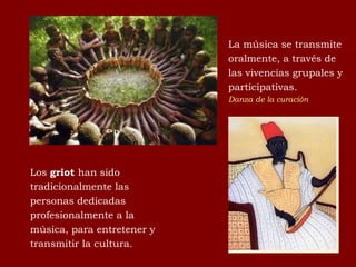 La música se transmite oralmente, a través de las vivencias grupales y participativas.  Danza de la curación Los  griot  han sido tradicionalmente las personas dedicadas profesionalmente a la música, para entretener y transmitir la cultura. 