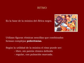 RITMO Es la base de la música del África negra. Utilizan figuras rítmicas sencillas que combinadas forman complejas  polirritmias. Según la utilidad de la música el rimo puede ser: - libre, sin patrón rítmico definido - regular, con pulsación marcada. 