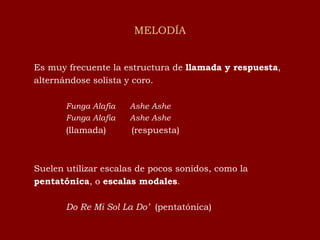 MELODÍA Es muy frecuente la estructura de  llamada y respuesta , alternándose solista y coro. Funga Alafia  Ashe Ashe Funga Alafia  Ashe Ashe (llamada)  (respuesta) Suelen utilizar escalas de pocos sonidos, como la  pentatónica , o  escalas modales . Do Re Mi Sol La Do’  (pentatónica) 