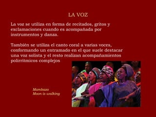 LA VOZ La voz se utiliza en forma de recitados, gritos y exclamaciones cuando es acompañada por instrumentos y danza. También se utiliza el canto coral a varias voces, conformando un entramado en el que suele destacar una voz solista y el resto realizan acompañamientos polirrítmicos complejos Mambazo Moon   is   walking 