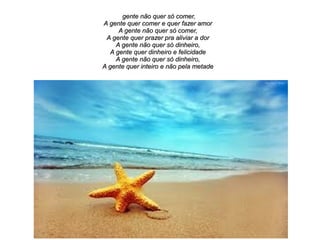 gente não quer só comer,
A gente quer comer e quer fazer amor
A gente não quer só comer,
A gente quer prazer pra aliviar a dor
A gente não quer só dinheiro,
A gente quer dinheiro e felicidade
A gente não quer só dinheiro,
A gente quer inteiro e não pela metade

 