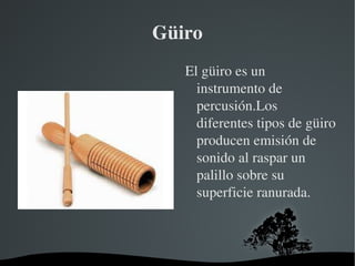 Güiro El güiro es un instrumento de  percusión.Los diferentes tipos de güiro producen emisión de sonido al raspar un palillo sobre su superficie ranurada. 