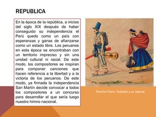 REPUBLICA
En la época de la república, a inicios
del siglo XIX después de haber
conseguido su independencia el
Perú quedo como un país con
esperanzas y ganas de afianzarse
como un estado libre. Los peruanos
en esta época se encontraban con
un territorio impreciso y sin una
unidad cultural ni racial. De este
modo, los compositores se inspiran
para componer canciones que
hacen referencia a la libertad y a la
victoria de los peruanos. De este
modo, ya firmada la independencia
San Martín decide convocar a todos
los compositores a un concurso
para desarrollar el que sería luego
nuestro himno nacional.
Pancho Fierro. Soldado y su rabona.
 