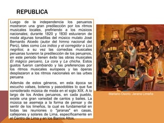 REPUBLICA
Luego de la independencia los peruanos
mostraron una gran predilección por los ritmos
musicales locales, prefiriendo a los músicos
nacionales; durante 1820 y 1830 estuvieron de
moda algunas tonadillas del músico mulato José
Bernardo Alcedo (autor del himno nacional del
Perú), tales como Los indios y el corregidor o Los
negritos; a su vez las comedias musicales
peruanas tuvieron la predilección de los peruanos,
en este periodo tienen éxito las obras musicales
El mágico peruano, La cora y La chicha. Estos
gustos fueron cambiando y las preferencias por
los ritmos musicales europeos y las óperas
desplazaron a los ritmos nacionales en las urbes
peruana
Además de estos géneros, en esta época se
escucho valses, boleros y pasodobles lo que fue
considerado música de moda en el siglo XIX. A lo
largo de los Andes peruanos, en cada pueblo,
existe una gran variedad de cantos y bailes. La
música se asemeja a la forma de pensar y de
sentir de los limeños, la cual es fundamental en
todas las reuniones o "jaranas" en casas,
callejones y solares de Lima, específicamente en
el Centro de Lima y en los Barrios Altos.
Mariano Osorio. Jarana Limeña
 