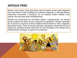 ANTIGUO PERÚ
Música, canto, danza, ruido, grito fueron para el hombre andino parte integrante
de la vida social; con ello manifestó sus creencias religiosas, su actividad laboral,
costumbres comunales y familiares. En las antiguas fiestas oficiales incas
parecen reunirse todas estas manifestaciones.
También era relacionada con las fiestas rituales y agropecuarias. Las danzas
tenían el objetivo de atraer la lluvia, ahuyentar los aguaceros, heladas y glaciales
etc. El canto en conjunto a la danza relataba hechos históricos, mitos y legendas
del pueblo incaico. Tanto las danzas agrícolas, ganaderas y guerreras tenían el
objetivo de mantener buenas relaciones con las divinidades y las mallquis para
posteriormente conseguir su apoyo en las cosechas.
 