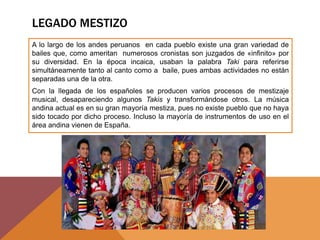 LEGADO MESTIZO
A lo largo de los andes peruanos en cada pueblo existe una gran variedad de
bailes que, como ameritan numerosos cronistas son juzgados de «infinito» por
su diversidad. En la época incaica, usaban la palabra Taki para referirse
simultáneamente tanto al canto como a baile, pues ambas actividades no están
separadas una de la otra.
Con la llegada de los españoles se producen varios procesos de mestizaje
musical, desapareciendo algunos Takis y transformándose otros. La música
andina actual es en su gran mayoría mestiza, pues no existe pueblo que no haya
sido tocado por dicho proceso. Incluso la mayoría de instrumentos de uso en el
área andina vienen de España.
 