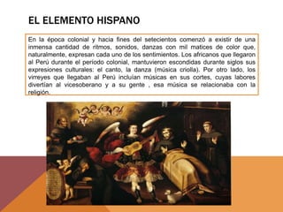EL ELEMENTO HISPANO
En la época colonial y hacia fines del setecientos comenzó a existir de una
inmensa cantidad de ritmos, sonidos, danzas con mil matices de color que,
naturalmente, expresan cada uno de los sentimientos. Los africanos que llegaron
al Perú durante el período colonial, mantuvieron escondidas durante siglos sus
expresiones culturales: el canto, la danza (música criolla). Por otro lado, los
virreyes que llegaban al Perú incluían músicas en sus cortes, cuyas labores
divertían al vicesoberano y a su gente , esa música se relacionaba con la
religión.
 