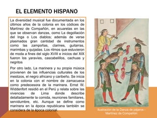 EL ELEMENTO HISPANO
La diversidad musical fue documentada en los
últimos años de la colonia en los códices de
Martínez de Compañón, en acuarelas en las
que se observan danzas, como La degollación
del Inga o Los diablos; además de verse
plasmados gran cantidad de instrumentos
como las zampoñas, clarines, guitarras,
marimbas y quijadas. Los ritmos que estuvieron
de moda a fines del siglo XVIII e inicios del XIX
fueron los yaravíes, cascabelillos, cachuas y
negritos
Por otro lado, La marinera y su propia música
provienen de las influencias culturales de los
mestizos, el negro africano y caribeño. Se inicia
en la colonia con el nombre de zamacueca
como predecesora de la marinera. Ernst W.
Widdenfort residió en el Perú y relata sobre las
vivencias de Lima donde describe
detalladamente la comida, reuniones familiares,
servidumbre, etc. Aunque se define como
marinera en la época republicana también se
considera de la época colonial. Ilustración de la Danza de pájaros -
Martínez de Compañón
 