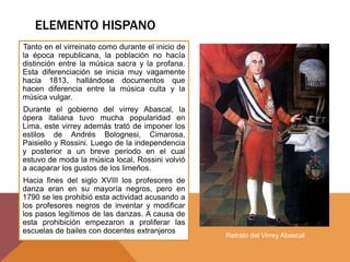 ELEMENTO HISPANO
Tanto en el virreinato como durante el inicio de
la época republicana, la población no hacía
distinción entre la música sacra y la profana.
Esta diferenciación se inicia muy vagamente
hacia 1813, hallándose documentos que
hacen diferencia entre la música culta y la
música vulgar.
Durante el gobierno del virrey Abascal, la
ópera italiana tuvo mucha popularidad en
Lima, este virrey además trató de imponer los
estilos de Andrés Bolognesi, Cimarosa,
Paisiello y Rossini. Luego de la independencia
y posterior a un breve periodo en el cual
estuvo de moda la música local, Rossini volvió
a acaparar los gustos de los limeños.
Hacia fines del siglo XVIII los profesores de
danza eran en su mayoría negros, pero en
1790 se les prohibió esta actividad acusando a
los profesores negros de inventar y modificar
los pasos legítimos de las danzas. A causa de
esta prohibición empezaron a proliferar las
escuelas de bailes con docentes extranjeros
Retrato del Virrey Abascal
 