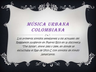 Música urbana colombiana  Los primeros sonidos semejantes a los actuales del Reggaeton surgieron en Puerto Rico en la discoteca "The Noise", entre 1993 y 1994, en donde se escuchaba el Rap de Vico C con sonidos de fondo jamaicanos.  