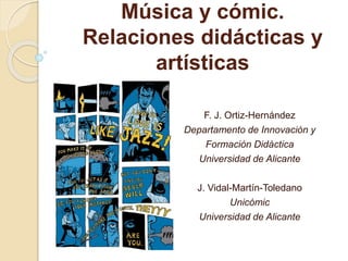 Música y cómic. 
Relaciones didácticas y 
artísticas 
F. J. Ortiz-Hernández 
Departamento de Innovación y 
Formación Didáctica 
Universidad de Alicante 
J. Vidal-Martín-Toledano 
Unicómic 
Universidad de Alicante 
 