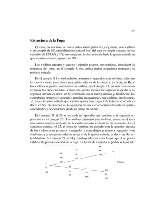 197

Estructura de la Fuga
    El tema, en anacrusa, se inicia en las violas primeras y segundas, con sordinas
y en compás de 8/8, extendiéndose hasta el ﬁnal del cuarto compás a través de una
sucesión de 12/8,8/8 y 7/8; este esquema rítmico se repite hasta la quinta entrada en
que, ocasionalmente, aparece un 9/8.

    Los violines terceros y cuartos (segundo grupo), con sordinas, introducen la
respuesta del tema, en el compás 4, una quinta mayor ascendente respecto a la
primera entrada.

    En el compás 8 los violonchelos primeros y segundos, con sordinas, efectúan
la tercera entrada pero ahora una quinta inferior de la primera, es decir, en Re; y
los violines segundos, asimismo con sordina, en el compás 12, en anacrusa -como
en todas las otras entradas-, entran una quinta ascendente superior respecto de la
segunda entrada, es decir, en Si, realizando así la cuarta entrada y; ﬁnalmente, los
contrabajos primeros y segundos, también en anacrusa y con sordinas, en el compás
16, hacen la quinta entrada que será una quinta baja respecto de la tercera entrada, es
decir, en Sol. Se observa así la aparición de una estructura tonal basada en quintas
ascendentes y descendentes desde un punto en común.

    Del compás 21 al 26 se extiende un episodio que conduce a la segunda ex-
posición en el compás 26. Los violines primeros con sordinas, anuncian el tema
una quinta superior respecto de la cuarta entrada, es decir en Fa sostenido. En el
siguiente compás, el 27, el tema se combina en estrecho con la anterior entrada
de los violonchelos primeros y segundos y contrabajos primeros y segundos -con
sordinas-, y a una quinta inferior respecto de la quinta entrada, es decir en Do, ex-
tendiéndose del compás 27 al 34 y concluyendo con ellos lo que quizá se podría
caliﬁcar de primera sección de la fuga. En forma de esquema se podría señalar así:
 