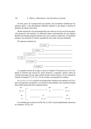 198                9. Música y Matemáticas. De Schoenberg a Xenakis

    Se trata, pues, de 2 progresiones por quintas, una ascendente señalada por los
números pares, y otra descendente (números impares) y que llegan a alcanzar la
distancia de tritono entre ellas.
   Desde el punto de vista instrumental hay que observar en esta sección una apari-
ción progresiva del material: las diferentes partes instrumentales de que dispone
Bartók van entrando progresivamente una a una y, hecha su aparición, se mantienen
mientras van entrando los demás, logrando de este modo, una gran densidad.
      El esquema resultaría así:




    La segunda sección de la fuga se inicia el compás 34 (anacrusa en el 33), me-
diante el estrecho que inician las violas primeras y segundas; aparece ahora un
estrecho que juega con las cuatro células de que consta el tema y en sus respectivas
entradas (compases 33, 34, 35 y 37) las cuerdas van quitando las sordinas.
   La primera secci´n concluía sus progresiones temáticas por quintas en el fa #
                     o
para la progresión ascendente y en do para la descendente; este estrecho prosigue
ahora dicha progresión de la siguiente forma:




    Las entradas que se inician con FA, Do # y Sol #, pasan rápidamente (anacrusas
en compases 33,34 y 35).
 