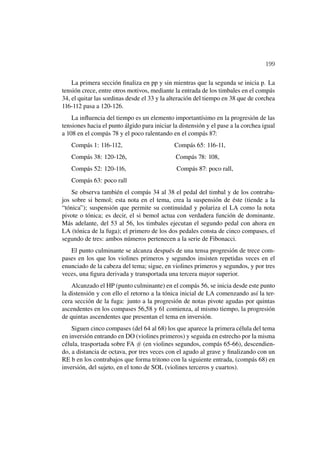 199

    La primera sección ﬁnaliza en pp y sin mientras que la segunda se inicia p. La
tensión crece, entre otros motivos, mediante la entrada de los timbales en el compás
34, el quitar las sordinas desde el 33 y la alteración del tiempo en 38 que de corchea
116-112 pasa a 120-126.
    La inﬂuencia del tiempo es un elemento importantísimo en la progresión de las
tensiones hacia el punto álgido para iniciar la distensión y el pase a la corchea igual
a 108 en el compás 78 y el poco ralentando en el compás 87:
   Compás 1: 116-112,                        Compás 65: 116-11,
   Compás 38: 120-126,                        Compás 78: 108,
   Compás 52: 120-116,                        Compás 87: poco rall,
   Compás 63: poco rall
    Se observa también el compás 34 al 38 el pedal del timbal y de los contraba-
jos sobre si bemol; esta nota en el tema, crea la suspensión de éste (tiende a la
“tónica”); suspensión que permite su continuidad y polariza el LA como la nota
pivote o tónica; es decir, el si bemol actua con verdadera función de dominante.
Más adelante, del 53 al 56, los timbales ejecutan el segundo pedal con ahora en
LA (tónica de la fuga); el primero de los dos pedales consta de cinco compases, el
segundo de tres: ambos números pertenecen a la serie de Fibonacci.
   El punto culminante se alcanza después de una tensa progresión de trece com-
pases en los que los violines primeros y segundos insisten repetidas veces en el
enunciado de la cabeza del tema; sigue, en violines primeros y segundos, y por tres
veces, una ﬁgura derivada y transportada una tercera mayor superior.
    Alcanzado el HP (punto culminante) en el compás 56, se inicia desde este punto
la distensión y con ello el retorno a la tónica inicial de LA comenzando así la ter-
cera sección de la fuga: junto a la progresión de notas pivote agudas por quintas
ascendentes en los compases 56,58 y 61 comienza, al mismo tiempo, la progresión
de quintas ascendentes que presentan el tema en inversión.
    Siguen cinco compases (del 64 al 68) los que aparece la primera célula del tema
en inversión entrando en DO (violines primeros) y seguida en estrecho por la misma
célula, trasportada sobre FA # (en violines segundos, compás 65-66), descendien-
do, a distancia de octava, por tres veces con el agudo al grave y ﬁnalizando con un
RE b en los contrabajos que forma tritono con la siguiente entrada, (compás 68) en
inversión, del sujeto, en el tono de SOL (violines terceros y cuartos).
 