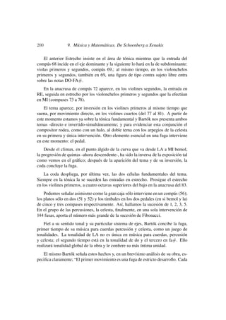 200              9. Música y Matemáticas. De Schoenberg a Xenakis

    El anterior Estrecho insiste en el área de tónica mientras que la entrada del
compás 68 incide en el eje dominante y la siguiente lo hará en la de subdominante:
violas primeros y segundos, compás 69,; al mismo tiempo, en los violonchelos
primeros y segundos, también en 69, una ﬁgura de tipo contra sujeto libre entra
sobre las notas DO-FA#.
   En la anacrusa de compás 72 aparece, en los violines segundos, la entrada en
RE, seguida en estrecho por los violonchelos primeros y segundos que la efectúan
en MI (compases 73 a 78).
    El tema aparece, por inversión en los violines primeros al mismo tiempo que
suena, por movimiento directo, en los violines cuartos (del 77 al 81). A partir de
este momento estamos ya sobre la tónica fundamental y Bartók nos presenta ambos
temas -directo e invertido-simultáneamente; y para evidenciar esta conjunción el
compositor rodea, como con un halo, al doble tema con los arpegios de la celesta
en su primera y única intervención. Otro elemento esencial en una fuga interviene
en este momento: el pedal.
    Desde el climax, en el punto álgido de la curva que va desde LA a MI bemol,
la progresión de quintas -ahora descendente-, ha sido la inversa de la exposición tal
como vemos en el gráﬁco; después de la aparición del tema y de su inversión, la
coda concluye la fuga.
    La coda despliega, por última vez, las dos células fundamentales del tema.
Siempre en la tónica la se suceden las entradas en estrecho. Prosigue el estrecho
en los violines primeros, a cuatro octavas superiores del bajo en la anacrusa del 83.
    Podemos señalar asimismo como la gran caja sólo interviene en un compás (56);
los platos sólo en dos (51 y 52) y los timbales en los dos pedales (en si bemol y la)
de cinco y tres compases respectivamente. Así, hallamos la sucesión de 1, 2, 3, 5.
En el grupo de las percusiones, la celesta, ﬁnalmente, en una sola intervención de
144 fusas, aporta el número más grande de la sucesión de Fibonacci.
    Fiel a su sentido tonal y su particular sistema de ejes, Bartók concibe la fuga,
primer tiempo de su música para cuerdas percusión y celesta, como un juego de
tonalidades. La tonalidad de LA no es única en música para cuerdas, percusión
y celesta; el segundo tiempo está en la tonalidad de do y el tercero en fa#. Ello
realizará tonalidad global de la obra y le conﬁere su más íntima unidad.
   El mismo Bartók señala estos hechos y, en un brevísimo análisis de su obra, es-
peciﬁca claramente; “El primer movimiento es una fuga de estricto desarrollo. Cada
 