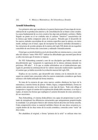 202                9. Música y Matemáticas. De Schoenberg a Xenakis

Arnold Schoenberg
    Los primeros años que sucedieron a la guerra fueron para él una etapa de recon-
sideración de su producción anterior y de consolidación de su futuro como creador.
La causa fundamental de su crisis creativa fue algo más profundo y artístico. Había
llegado un punto en el no conﬁaba más el carácter “intuitivo” característico de
la música que había compuesto antes de la guerra. Pensaba que el desarrollo de
los nuevos métodos necesitaban de un sistema especíﬁco para la música, en cierto
modo, análogo con el tonal, capaz de incorporar las nuevas melodías disonantes y
las estructuras de acordes propias de la música del siglo XX dentro de un esqueleto
concebido de una forma más consciente y ordenado sistemáticamente.
    Creyó que su misión histórica era la de desarrollar un sistema nuevo, y esos siete
años de silencio “entre 1916-1923” indican las diﬁcultades que encontró para llevar
a cabo esta tarea que él mismo se impuso.
    En 1921 Schoenberg comentó a uno de sus discípulos que había realizado un
descubrimiento que “aseguraría la supremacía de la música alemana durante los
próximos 100 años”. A lo que se estaba reﬁriéndose era al dodecafonismo que,
según él, permitía la continuación de los valores musicales tradicionales siguiendo
el camino que ya había recorrido la evolución musical del siglo XX.
    Explica en sus escritos, que desarrolló este sistema con la intención de con-
seguir un control más consciente sobre los nuevos materiales cromáticos que hasta
entonces sólo había utilizado de forma intuitiva.
    Se trata de la creencia de que estos nuevos sonidos obedecen las leyes de la
naturaleza y nuestra forma de pensar. Orden, lógica, comprensibilidad y forma no
pueden estar presentes sin la obediencia a este tipo de leyes. Todo esto obliga al
compositor a seguir el camino de la exploración donde debe encontrar, si no leyes o
reglas, al menos las formas que expliquen el carácter disonante de estas armonías y
de sus sucesiones.
    Para Schoenberg, el sistema dodecafónico era capaz de proporcionar (y por lo
tanto de reemplazar) las diferencias estructurales que antiguamente proporcionaba
la tonalidad. Los principios básicos del sistema fueron descritos de forma sencilla.
Cada composición extrae su material melódico básico de una única secuencia es-
cogida dentro de las doce notas de la escala cromática, conocida como “serie” de
doce notas.
      Por añadidura al original, o forma “primera de la serie” se utilizan otras tres
 