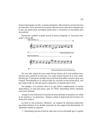 203

formas relacionadas con ella. La forma retrógrada y (R) invierte la sucesión de notas
de intervalos. En la inversión (I) invierten cada uno de los intervalos originales por
lo que una quinta justa ascendente puede pasar a convertirse en una quinta justa
descendente.
   Finalmente, también se puede invertir la forma retrógrada, la “inversión retró-
grada” o forma RI.




    Por otro lado, alguna de estas cuatro formas básicas de la serie podrían trans-
portarse para comenzar en otra nota. Las cuatro formas básicas de la serie, multi-
plicadas por 12 transportes posibles dan un total de 48 posibles versiones de la serie
original. Normalmente no se utilizan todas las versiones en una misma pieza, sino
que según el tipo de obra que quiera componerse se elegirán unas u otras.
   Por ejemplo, en la primera obra en la que utilizó completamente el sistema
dodecafónico, la suite para piano, opus 25 (1924), Schoenberg utilizó solamente
ocho series distintas.
    Aunque la serie determina la sucesión de notas utilizada en una pieza, no señala
ni sus registros y sus duraciones. Tampoco señala la disposición de la textura o la
forma de la música.
   La Serie es una estructura “abstracta”, un conjunto de relaciones potenciales
que deben incluirse en los detalles musicales de una composición determinada. Es
importante señalar lo siguiente:
   1◦ . Schoenberg articula el ﬁnal de cada serie con un esforzando que es seguido
 