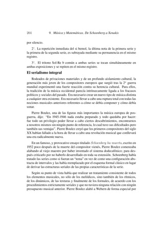 204              9. Música y Matemáticas. De Schoenberg a Xenakis

por silencio.
    2◦ . La repetición inmediata del si bemol, la última nota de la primera serie y
la primera de la segunda serie, es subrayada mediante su permanencia en el mismo
registro.
  3◦ . El tritono Sol-Re b común a ambas series se tocan simultáneamente en
ambas exposiciones y se repiten en el mismo registro.
El serialismo integral
    Rodeados de privaciones materiales y de un profundo aislamiento cultural, la
generación más joven de los compositores europeos que surgió tras la 2a guerra
mundial experimentó una fuerte reacción contra su herencia cultural. Para ellos,
la tradición de la música occidental parecía intrínsecamente ligada a los fracasos
políticos y sociales del pasado. Era necesario crear un nuevo tipo de música distinta
a cualquier otra existente. Era necesario llevar a cabo una ruptura total con todas las
nociones musicales anteriores referentes a cómo se debía componer y cómo debía
sonar.
    Pierre Boulez, una de las ﬁguras más importantes la música europea de pos-
guerra, dijo: “En 1945-1946 nada estaba preparado y todo quedaba por hacer:
fue todo un privilegio poder llevar a cabo ciertos descubrimientos, encontrarnos
a nosotros mismos sin ningún punto de referencia, lo cual tuvo sus diﬁcultades pero
también sus ventajas”. Pierre Boulez creyó que los primeros compositores del siglo
XX habían fallado a la hora de llevar a cabo una revolución musical que conllevará
una era radicalmente nueva.
    En un famoso, y provocativo ensayo titulado Schoenberg ha muerto, escrito en
1952 poco después de la muerte del compositor vienés, Pierre Boulez comenzaba
alabando al viejo maestro por haber inventado el sistema dodecafónico; para des-
pués criticarlo por no haberlo desarrollado en toda su extensión. Schoenberg había
tratado las series como si fueran un “tema” en vez de como una conﬁguración abs-
tracta de intervalos y las había reemplazado por el esquema formal clásico en lugar
de derivar las estructuras seriales de las propias características de la serie.
    Según su punto de vista había que realizar un tratamiento consistente de todos
los elementos musicales, no sólo de los melódicos, sino también de los rítmicos,
de los dinámicos, de las texturas y ﬁnalmente de los formales, de acuerdo con los
procedimientos estrictamente seriales y que no tuviera ninguna relación con ningún
presupuesto musical anterior. Pierre Boulez alabó a Webern de forma especial por
 