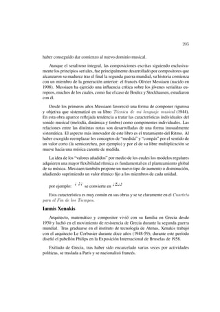 205

haber conseguido dar comienzo al nuevo dominio musical.
    Aunque el seralismo integral, las composiciones escritas siguiendo exclusiva-
mente los principios seriales, fue principalmente desarrollado por compositores que
alcanzaron su madurez tras el ﬁnal la segunda guerra mundial, su historia comienza
con un miembro de la generación anterior: el francés Olivier Messiaen (nacido en
1908). Messiaen ha ejercido una inﬂuencia crítica sobre los jóvenes serialitas eu-
ropeos, muchos de los cuales, como fue el caso de Boulez y Stockhausen, estudiaron
con él.
    Desde los primeros años Messiaen favoreció una forma de componer rigurosa
y objetiva que sistematizó en su libro T´cnica de mi lenguaje musical (1944).
                                          e
En esta obra aparece reﬂejada tendencia a tratar las características individuales del
sonido musical (melodía, dinámica y timbre) como componentes individuales. Las
relaciones entre las distintas notas son desarrolladas de una forma inusualmente
sistemática. El aspecto más innovador de este libro es el tratamiento del Ritmo. Al
haber escogido reemplazar los conceptos de “medida” y “compás” por el sentido de
un valor corto (la semicorchea, por ejemplo) y por el de su libre multiplicación se
mueve hacia una música carente de medida.
    La idea de los “valores añadidos” por medio de los cuales los modelos regulares
adquieren una mayor ﬂexibilidad rítmica es fundamental en el planteamiento global
de su música. Messiaen también propone un nuevo tipo de aumento o disminución,
añadiendo suprimiendo un valor rítmico ﬁjo a los miembros de cada unidad.

   por ejemplo:         se convierte en
   Esta característica es muy común en sus obras y se ve claramente en el Cuarteto
para el Fin de los Tiempos.
Iannis Xenakis
    Arquitecto, matemático y compositor vivió con su familia en Grecia desde
1930 y luchó en el movimiento de resistencia de Grecia durante la segunda guerra
mundial. Tras graduarse en el instituto de tecnología de Atenas, Xenakis trabajó
con el arquitecto Le Corbusier durante doce años (1948-59); durante este período
diseñó el pabellón Philips en la Exposición Internacional de Bruselas de 1958.
    Exiliado de Grecia, tras haber sido encarcelado varias veces por actividades
políticas, se traslada a París y se nacionalizó francés.
 