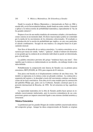 206             9. Música y Matemáticas. De Schoenberg a Xenakis

    Fundó la escuela de Música Matemática y Automatizada en París en 1966 y
enseñó allí y en la Universidad de Indiana, donde fundó un centro similar. Comenzó
a aplicar a la música teorías de probabilidad matemática, especialmente la “ley de
los grandes números”.
    Propuso el uso de una media estadística de momentos aislados y de transforma-
ciones sonoras en un momento dado. El efecto macroscópico podría ser controlado
por la media de los movimientos de los elementos seleccionados. El resultado es
la introducción de la noción de probabilidad que implica, en este caso particular,
el cálculo combinatorio. Escapar de esta manera a la categoría lineal en el pen-
samiento musical.
    Esto lleva al desarrollo de su música estocástica. La música estocástica se ca-
racteriza por masas de sonido, “nubes”, “galaxias”, donde el número de elementos
es tan grande que la conducta de un elemento individual no puede ser determinada,
pero sí la del todo.
    La palabra estocástico proviene del griego “tendencia hacia una meta”. Esto
signiﬁca que la música es indeterminada en sus detalles, sin embargo tiende a una
meta deﬁnida.
    Probablemente la composición más famosa de Xenakis sea su primera pieza
estocástica, MET¡STASIS, de 1954, para orquesta de 61 músicos.
    Esta pieza está basada en el desplazamiento continuo de una línea recta. Tal
modelo se representa en la música como un glisando continuo. La contracción y
expansión del registro y la densidad a través del movimiento continuo son ilustra-
ciones de las leyes estocásticas. Esta obra sirvió como modelo para la construcción
del pabellón Philips que, junto con Le Corbusier, Xenakis construyó para la ex-
posición internacional de Bruselas, de 1958. En tal estructura no hay superﬁcies
planas.
    La rigurosidad matemática de la obra de Xenakis podría hacer pensar en re-
sultados excesivamente intelectuales, pero la excesiva contundencia de sus com-
posiciones genera un impacto emocional ligado a una extrema claridad armónica y
estructural.
Música Estocástica
    La preferencia por los grandes bloques de sonidos también caracterizada música
del compositor griego. Aunque las ideas composicionales de Xenakis se originan
 