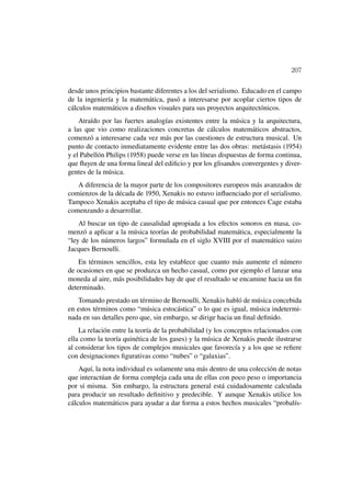 207

desde unos principios bastante diferentes a los del serialismo. Educado en el campo
de la ingeniería y la matemática, pasó a interesarse por acoplar ciertos tipos de
cálculos matemáticos a diseños visuales para sus proyectos arquitectónicos.
    Atraído por las fuertes analogías existentes entre la música y la arquitectura,
a las que vio como realizaciones concretas de cálculos matemáticos abstractos,
comenzó a interesarse cada vez más por las cuestiones de estructura musical. Un
punto de contacto inmediatamente evidente entre las dos obras: metástasis (1954)
y el Pabellón Philips (1958) puede verse en las líneas dispuestas de forma continua,
que ﬂuyen de una forma lineal del ediﬁcio y por los glisandos convergentes y diver-
gentes de la música.
   A diferencia de la mayor parte de los compositores europeos más avanzados de
comienzos de la década de 1950, Xenakis no estuvo inﬂuenciado por el serialismo.
Tampoco Xenakis aceptaba el tipo de música casual que por entonces Cage estaba
comenzando a desarrollar.
    Al buscar un tipo de causalidad apropiada a los efectos sonoros en masa, co-
menzó a aplicar a la música teorías de probabilidad matemática, especialmente la
“ley de los números largos” formulada en el siglo XVIII por el matemático suizo
Jacques Bernoulli.
    En términos sencillos, esta ley establece que cuanto más aumente el número
de ocasiones en que se produzca un hecho casual, como por ejemplo el lanzar una
moneda al aire, más posibilidades hay de que el resultado se encamine hacia un ﬁn
determinado.
   Tomando prestado un término de Bernoulli, Xenakis habló de música concebida
en estos términos como “música estocástica” o lo que es igual, música indetermi-
nada en sus detalles pero que, sin embargo, se dirige hacia un ﬁnal deﬁnido.
    La relación entre la teoría de la probabilidad (y los conceptos relacionados con
ella como la teoría quinética de los gases) y la música de Xenakis puede ilustrarse
al considerar los tipos de complejos musicales que favorecía y a los que se reﬁere
con designaciones ﬁgurativas como “nubes” o “galaxias”.
    Aquí, la nota individual es solamente una más dentro de una colección de notas
que interactúan de forma compleja cada una de ellas con poco peso o importancia
por sí misma. Sin embargo, la estructura general está cuidadosamente calculada
para producir un resultado deﬁnitivo y predecible. Y aunque Xenakis utilice los
cálculos matemáticos para ayudar a dar forma a estos hechos musicales “probalís-
 