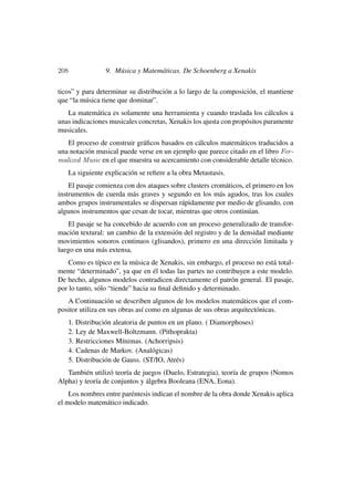 208                9. Música y Matemáticas. De Schoenberg a Xenakis

ticos” y para determinar su distribución a lo largo de la composición, el mantiene
que “la música tiene que dominar”.
   La matemática es solamente una herramienta y cuando traslada los cálculos a
unas indicaciones musicales concretas, Xenakis los ajusta con propósitos puramente
musicales.
   El proceso de construir gráﬁcos basados en cálculos matemáticos traducidos a
una notación musical puede verse en un ejemplo que parece citado en el libro For-
malized Music en el que muestra su acercamiento con considerable detalle técnico.
      La siguiente explicación se reﬁere a la obra Metastasis.
    El pasaje comienza con dos ataques sobre clusters cromáticos, el primero en los
instrumentos de cuerda más graves y segundo en los más agudos, tras los cuales
ambos grupos instrumentales se dispersan rápidamente por medio de glisando, con
algunos instrumentos que cesan de tocar, mientras que otros continúan.
   El pasaje se ha concebido de acuerdo con un proceso generalizado de transfor-
mación textural: un cambio de la extensión del registro y de la densidad mediante
movimientos sonoros continuos (glisandos), primero en una dirección limitada y
luego en una más extensa.
    Como es típico en la música de Xenakis, sin embargo, el proceso no está total-
mente “determinado”, ya que en él todas las partes no contribuyen a este modelo.
De hecho, algunos modelos contradicen directamente el patrón general. El pasaje,
por lo tanto, sólo “tiende” hacia su ﬁnal deﬁnido y determinado.
   A Continuación se describen algunos de los modelos matemáticos que el com-
positor utiliza en sus obras así como en algunas de sus obras arquitectónicas.
      1. Distribución aleatoria de puntos en un plano. ( Diamorphoses)
      2. Ley de Maxwell-Boltzmann. (Pithoprakta)
      3. Restricciones Mínimas. (Achorripsis)
      4. Cadenas de Markov. (Analógicas)
      5. Distribución de Gauss. (ST/IO, Atrés)
   También utilizó teoría de juegos (Duelo, Estrategia), teoría de grupos (Nomos
Alpha) y teoría de conjuntos y álgebra Booleana (ENA, Eona).
    Los nombres entre paréntesis indican el nombre de la obra donde Xenakis aplica
el modelo matemático indicado.
 