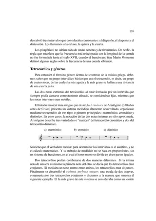 189

descubrió tres intervalos que consideraba consonantes: el diapasón, el diapente y el
diatesarón. Los llamamos a la octava, la quinta y la cuarta.
    Los pitagóricos no sabían nada de ondas sonoras y de frecuencias. De hecho, la
regla que establece que la frecuencia está relacionada con la longitud de la cuerda
no fue formulada hasta el siglo XVII, cuando el franciscano fray Marin Mersenne
deﬁnió algunas reglas sobre la frecuencia de una cuerda vibrando.

Tetracordios y géneros
    Para entender el término género dentro del contexto de la música griega, debe-
mos saber que su grupo interválico básico que era el tetracordio, es decir, un grupo
de cuatro notas, de las cuales la más aguda y la más grave se hallan a una distancia
de una cuarta justa.
    Las dos notas extremas del tetracordio, al estar formadas por un intervalo que
siempre podía cantarse correctamente aﬁnado, se consideraban ﬁjas, mientras que
las notas interiores eran móviles.
    El tratado musical más antiguo que existe, la Arm´nica de Aristógeno (330 años
                                                      o
antes de Cristo) presenta un sistema melódico altamente desarrollado, organizado
mediante tetracordios de tres tipos o géneros principales: enarmónico, cromático y
diatónico. En estos casos, la notación de las dos notas internas es sólo aproximada.
Aristógeno describe tres variedades o “matices” del tetracordio cromático y dos del
tetracordio diatónico.




Sostiene que el verdadero método para determinar los intervalos es el auditivo, y no
el cálculo matemático. Y su método de medición no se basa en proporciones, sin
un sistema de fracciones, en el cual el tono entero se divide en doce partes iguales.
    Dos tetracordios podían combinarse de dos maneras diferentes. Si la última
nota de uno era asimismo la primera nota del otro, se decía que los tetracordios eran
conjuntos. Si mediaba un tono entero entre ambos, los tetracordios eran disjuntos.
Finalmente se desarrolló el sistema perfecto mayor: una escala de dos octavas,
compuesta por tres tetracordios conjuntos y disjuntos a la manera que muestra el
siguiente ejemplo. El la más grave de este sistema se consideraba como un sonido
 