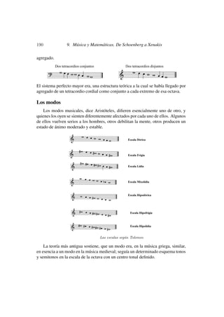 190              9. Música y Matemáticas. De Schoenberg a Xenakis

agregado.




El sistema perfecto mayor era, una estructura teórica a la cual se había llegado por
agregado de un tetracordio cordial como conjunto a cada extremo de esa octava.

Los modos
    Los modos musicales, dice Aristóteles, diﬁeren esencialmente uno de otro, y
quienes los oyen se sienten diferentemente afectados por cada uno de ellos. Algunos
de ellos vuelven serios a los hombres, otros debilitan la mente, otros producen un
estado de ánimo moderado y estable.




                                   Las escalas seg´n Tolomeo
                                                  u

    La teoría más antigua sostiene, que un modo era, en la música griega, similar,
en esencia a un modo en la música medieval; seguía un determinado esquema tonos
y semitonos en la escala de la octava con un centro tonal deﬁnido.
 