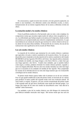 191

    En consecuencia, según la teoría más reciente y de más general aceptación, un
modo es una tonalidad, y los diferentes modos eran diferentes escalas, es decir,
transposiciones de un mismo esquema básico de la octava a diferentes niveles de
altura.

La notación modal y los modos rítmicos
    Como la polifonía medieval se iba haciendo cada vez más y más compleja, los
compositores tenían que encontrar algún medio de indicar cómo encajaban las vo-
ces. Las diﬁcultades que habían surgido en la música de Compostela, donde escribir
en partitura ya no proporcionaba una solución completamente satisfactoria. Lo que
necesitaban era un sistema de notación que mostrara los valores relativos de las no-
tas dentro de una única línea melódica. El desarrollo de ese sistema, fue una de las
realizaciones más signiﬁcativas de la escuela de Notre Dame.

Los seis modos rítmicos
    La mayoría de los teóricos que enumeran los seis modos rítmicos o patrones
que equivalen a los pies o metros cuantitativos de la poesía clásica. Se cree que su
desarrollo estuvo inspirado en la descripción de los metros cuantitativos del tratado
DE MÚSICA de San Agustín (354-430 d. de Cristo). San Agustín utiliza solamente
dos unidades de medida, una larga (longa) y otro breve (brevis), y dejó claro que
una longa equivale a dos brevis. Usando estas unidades, que se pueden indicar
como negra y corchea, podemos formular los modos rítmicos primero, segundo y
sexto sin ninguna diﬁcultad. Pero los otros tres modos introduce un valor más largo
que no se encuentra en las unidades de medida de San Agustín. Para comprender
las razones de la introducción de esa nota más larga tenemos que ver el desarrollo
cronológico de los modos rítmicos.
    El primer modo rítmico parece haber sido el primero en ser de uso corriente.
Una vez que quedó establecida la idea del primer modo, la inversión de sus valores
para producir el metro yambo del segundo modo sería una evolución natural. El
sexto modo se originó, al parecer, con una versión ornamentada del primer modo
o del segundo antes de que fuese clasiﬁcado como modo por derecho propio. Las
longas más largas de los otros tres modos las describieron como “más allá de la
medida” (ultra mensuram).
   Las unidades o pies de los modos rítmicos son sólo bloques de construcción
para fabricar unidades musicales más largas. Del mismo modo que una serie de
 