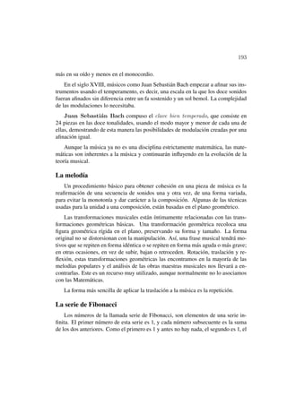 193

más en su oído y menos en el monocordio.
    En el siglo XVIII, músicos como Juan Sebastián Bach empezar a aﬁnar sus ins-
trumentos usando el temperamento, es decir, una escala en la que los doce sonidos
fueran aﬁnados sin diferencia entre un fa sostenido y un sol bemol. La complejidad
de las modulaciones lo necesitaba.
    Juan Sebasti´n Bach compuso el clave bien temperado, que consiste en
                   a
24 piezas en las doce tonalidades, usando el modo mayor y menor de cada una de
ellas, demostrando de esta manera las posibilidades de modulación creadas por una
aﬁnación igual.
    Aunque la música ya no es una disciplina estrictamente matemática, las mate-
máticas son inherentes a la música y continuarán inﬂuyendo en la evolución de la
teoría musical.

La melodía
   Un procedimiento básico para obtener cohesión en una pieza de música es la
reaﬁrmación de una secuencia de sonidos una y otra vez, de una forma variada,
para evitar la monotonía y dar carácter a la composición. Algunas de las técnicas
usadas para la unidad a una composición, están basadas en el plano geométrico.
    Las transformaciones musicales están íntimamente relacionadas con las trans-
formaciones geométricas básicas. Una transformación geométrica recoloca una
ﬁgura geométrica rígida en el plano, preservando su forma y tamaño. La forma
original no se distorsionan con la manipulación. Así, una frase musical tendrá mo-
tivos que se repiten en forma idéntica o se repiten en forma más aguda o más grave;
en otras ocasiones, en vez de subir, bajan o retroceden. Rotación, traslación y re-
ﬂexión, estas transformaciones geométricas las encontramos en la mayoría de las
melodías populares y el análisis de las obras maestras musicales nos llevará a en-
contrarlas. Este es un recurso muy utilizado, aunque normalmente no lo asociamos
con las Matemáticas.
   La forma más sencilla de aplicar la traslación a la música es la repetición.

La serie de Fibonacci
    Los números de la llamada serie de Fibonacci, son elementos de una serie in-
ﬁnita. El primer número de esta serie es 1, y cada número subsecuente es la suma
de los dos anteriores. Como el primero es 1 y antes no hay nada, el segundo es 1, el
 