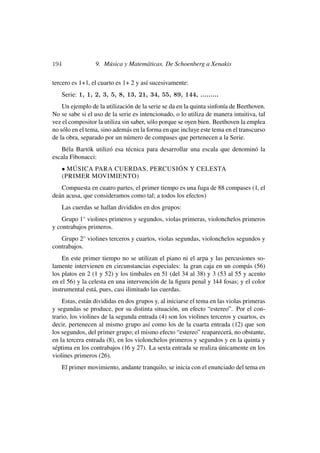 194                9. Música y Matemáticas. De Schoenberg a Xenakis

tercero es 1+1, el cuarto es 1+ 2 y así sucesivamente:
      Serie: 1, 1, 2, 3, 5, 8, 13, 21, 34, 55, 89, 144, .........
    Un ejemplo de la utilización de la serie se da en la quinta sinfonía de Beethoven.
No se sabe si el uso de la serie es intencionado, o lo utiliza de manera intuitiva, tal
vez el compositor la utiliza sin saber, sólo porque se oyen bien. Beethoven la emplea
no sólo en el tema, sino además en la forma en que incluye este tema en el transcurso
de la obra, separado por un número de compases que pertenecen a la Serie.
   Béla Bartók utilizó esa técnica para desarrollar una escala que denominó la
escala Fibonacci:
      • MÚSICA PARA CUERDAS, PERCUSIÓN Y CELESTA
      (PRIMER MOVIMIENTO)
   Compuesta en cuatro partes, el primer tiempo es una fuga de 88 compases (1, el
deán acusa, que consideramos como tal; a todos los efectos)
      Las cuerdas se hallan divididos en dos grupos:
    Grupo 1◦ violines primeros y segundos, violas primeras, violonchelos primeros
y contrabajos primeros.
   Grupo 2◦ violines terceros y cuartos, violas segundas, violonchelos segundos y
contrabajos.
    En este primer tiempo no se utilizan el piano ni el arpa y las percusiones so-
lamente intervienen en circunstancias especiales: la gran caja en un compás (56)
los platos en 2 (1 y 52) y los timbales en 51 (del 34 al 38) y 3 (53 al 55 y acento
en el 56) y la celesta en una intervención de la ﬁgura penal y 144 fosas; y el color
instrumental está, pues, casi ilimitado las cuerdas.
    Estas, están divididas en dos grupos y, al iniciarse el tema en las violas primeras
y segundas se produce, por su distinta situación, un efecto “estereo”. Por el con-
trario, los violines de la segunda entrada (4) son los violines terceros y cuartos, es
decir, pertenecen al mismo grupo así como los de la cuarta entrada (12) que son
los segundos, del primer grupo; el mismo efecto “estereo” reaparecerá, no obstante,
en la tercera entrada (8), en los violonchelos primeros y segundos y en la quinta y
séptima en los contrabajos (16 y 27). La sexta entrada se realiza únicamente en los
violines primeros (26).
      El primer movimiento, andante tranquilo, se inicia con el enunciado del tema en
 