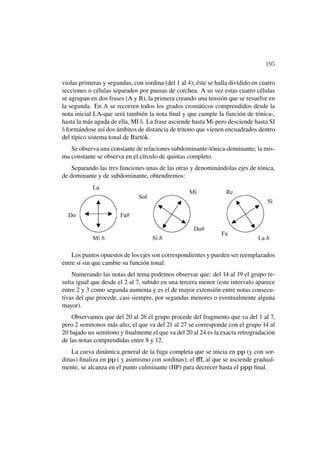 195

violas primeras y segundas, con sordina (del 1 al 4); éste se halla dividido en cuatro
secciones o células separados por pausas de corchea. A su vez estas cuatro células
se agrupan en dos frases (A y B), la primera creando una tensión que se resuelve en
la segunda. En A se recorren todos los grados cromáticos comprendidos desde la
nota inicial LA-que será también la nota ﬁnal y que cumple la función de tónica-,
hasta la más aguda de ella, MI b. La frase asciende hasta Mi pero desciende hasta SI
b formándose así dos ámbitos de distancia de tritono que vienen encuadrados dentro
del típico sistema tonal de Bartók.
   Se observa una constante de relaciones subdominante-tónica-dominante; la mis-
ma constante se observa en el círculo de quintas completo.
    Separando las tres funciones unas de las otras y denominándolas ejes de tónica,
de dominante y de subdominante, obtendremos:




    Los puntos opuestos de los ejes son correspondientes y pueden ser reemplazados
entre sí sin que cambie su función tonal.
    Numerando las notas del tema podemos observar que: del 14 al 19 el grupo re-
sulta igual que desde el 2 al 7, subido en una tercera menor (este intervalo aparece
entre 2 y 3 como segunda aumenta y es el de mayor extensión entre notas consecu-
tivas del que procede, casi siempre, por segundas menores o eventualmente alguna
mayor).
    Observamos que del 20 al 26 el grupo procede del fragmento que va del 1 al 7,
pero 2 semitonos más alto; el que va del 21 al 27 se corresponde con el grupo 14 al
20 bajado un semitono y ﬁnalmente el que va del 20 al 24 es la exacta retrogradación
de las notas comprendidas entre 8 y 12.
   La curva dinámica general de la fuga completa que se inicia en pp (y con sor-
dinas) ﬁnaliza en pp ( y asimismo con sordinas); el ﬀf, al que se asciende gradual-
mente, se alcanza en el punto culminante (HP) para decrecer hasta el ppp ﬁnal.
 