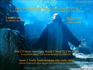 And I can't believe it's you.. I can't believe it's true. E eu não posso acreditar que seja você. Não posso acreditar que seja verdade.  I needed you Eu precisei de você  and you were there. e você estava lá.  And I'll never leave; why should I leave? I'd be a fool. E eu jamais partirei; por que eu deveria? Eu seria tolo.  'cause I finally found someone who really cares. porque finalmente achei alguém que realmente se importa.  sandro.al®slidemusical 