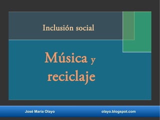 Inclusión social 
Música y 
reciclaje 
José María Olayo olayo.blogspot.com 
 