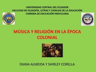 UNIVERSIDAD CENTRAL DEL ECUADOR
FACULTAD DE FILOSOFÍA, LETRAS Y CIENCIAS DE LA EDUCACIÓN
CARRERA DE EDUCACIÓN PARVULARIA
MÚSICA Y RELIGIÓN EN LA ÉPOCA
COLONIAL
DIANA ALMEIDA Y SHIRLEY CORELLA
 