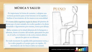 http://jertemusic.es/cursos/curso_piano_nivel_1.html
MÚSICA Y SALUD
Es importante la forma de sentarse y adoptar una
correcta posición para evitar lesiones en la espalda y
facilitar el movimiento de las manos con comodidad.
El asiento debe regularse según la altura del pianista de
forma que al estar sentado, los codos queden a la altura
del teclado o ligeramente por encima, nunca por debajo.
Debe sentarse en la mitad delantera de la banqueta o
taburete, frente al centro del teclado, apoyando los pies
en el suelo, si el alumno es de corta estatura deberá
apoyar los pies en un taburete.
En todo momento la espalda debe permanecer recta, y
los codos pegados al cuerpo, pero sin rigidez. El
movimiento de los brazos debe ser natural.
 
