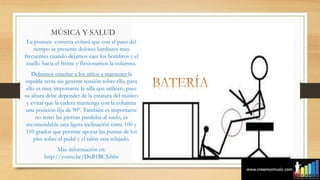 MÚSICA Y SALUD
La postura correcta evitará que con el paso del
tiempo se presente dolores lumbares muy
frecuentes cuando dejamos caer los hombros y el
cuello hacia el frente y flexionamos la columna.
Debemos enseñar a los niños a mantener la
espalda recta sin generar tensión sobre ella, para
ello es muy importante la silla que utilicen, pues
su altura debe depender de la estatura del músico
y evitar que la cadera mantenga con la columna
una posición fija de 90º. También es importante
no tener las piernas paralelas al suelo, es
recomendable una ligera inclinación entre 100 y
110 grados que permite apoyar las puntas de los
pies sobre el pedal y el talón esta relajado.
Más información en:
http://youtu.be/DxB1BCXftbs
 