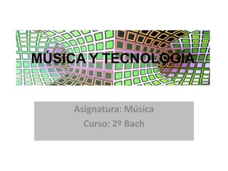 MÚSICA Y TECNOLOGÍA Asignatura: Música Curso: 2º Bach 