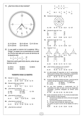 3
3
2
x
6
5
3
3
1
5
9
3 2
2
3
2
7
4
14
9 12
4
3
6 6
7
x
19. ¿Qué hora indica el reloj mostrado?
A) 4 h 38 min B) 4 h 40 min C) 4 h 30 min
D) 4 h 28 min E) 4 h 35 min
20. Lo que gastó un alumno de la academia “Alfa y
Omega”, en pasear con su enamorada en la ciudad
de Chincha está dado por la suma de términos de
la siguiente serie:
2
49
2
5
2
2
3
1
2
1







S
Determina cuánto gastó dicho alumno, antes de que
terminen con él.
A) 615.5 B) 620.5 C) 645.5
D) 630.5 E) 650.5
TAREITA PARA LA CASITA
01. Calcula “x + y” en:
6; 9; 15; 21; 33; x; y; .......
A) 90 B) 80 C) 51 D) 39 E) 70
02. Calcula la letra que continúa:
A; C; F; J; ……..
A) M B) Ñ C) T D) U E) O
03. ¿Qué término continúa?
4; 4; 4; 8; 24; 120; .......
A) 960 B) 4 860 C) 720
D) 135 E) 5 040
04. ¿Qué término continúa?
1; 1; 1; 3; 9; 21; ......
A) 41 B) 25 C) 30 D) 45 E) 60
05. ¿Qué término continúa?
2, 5; 11; 23; 47; .......
A) 91 B) 23 C) 92 D) 95 E) 78
07. ¿Qué término continúa?
;.......
4
5
;
6
5
;
8
9
;
1
;
4
3
A)
9
7
B) 2 C)
8
3 D)
5
3 E)
10
7
08. Calcular el valor de “x” en:
A) 129 B) 76 C) 32 D) 21 E) 127
09. Calcular el valor de “x” en:
4 ( 7 ) 25
64 (14) 36
49 ( x ) 81
A) 25 B) 21 C) 28 D) 16 E) 17
10. Calcular el valor de “x” en:
144 (36) 27
25 (5) 1
25 (x) 8
A) 80 B) 6 C) 10 D) 40 E) 7
11. Calcular “x” en:
A) 1 B) 2 C) 3 D) 6 E) 7
12. Calcular el numero que falta:
48 ( 47 ) 46
36 ( 11 ) 30
28 ( ) 24
A) 25 B) 26 C) 15 D) 13 E) 9
06. ¿Qué número continúa en la sucesión?
1; 1; 2; 4; 7; 13; .........
A) 20 B) 24 C) 21 D) 30 E) 22
13. Un reloj emplea 30 segundos en dar 5 campanadas,
siendo igual el tiempo entre campanada y campanada.
¿Cuántas campanadas dará en 15 segundos?
A) 23 B) 25 C) 18 D) 20 E) 12
14. Si el ayer de pasado mañana es lunes, ¿qué día será el
mañana del ayer del pasado mañana de ayer?
A) Lunes B) Martes C) Miércoles
D) Jueves E) Sábado
15. En una hoja cuadrada y cuadriculada con 12
cuadraditos por lado se traza una de sus diagonales
principales. ¿Cuántos triángulos se forman como
máximo?
A) 180 B) 120 C) 50 D) 166 E) 156
16. Cuatro estudiantes de 36; 27; 18 y 9 años de edad están
dando examen en este momento.
I. Sumando las edades del menor y de Juan se iguala
a la de Lucho.
II. Uno de los estudiantes se llama Ulises.
III. El mayor tiene el doble de edad que José.
¿A cuánto es igual la suma de las edades de Juan y
José?
A) 63 B) 36 C) 45 D) 54 E) 60
 