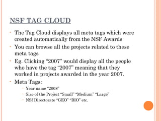 NSF TAG CLOUD The Tag Cloud displays all meta tags which were created automatically from the NSF Awards You can browse all the projects related to these meta tags Eg. Clicking “2007” would display all the people who have the tag “2007” meaning that they worked in projects awarded in the year 2007. Meta Tags: Year name “2008” Size of the Project “Small” “Medium” “Large” NSf Directorate “GEO” “BIO” etc. 